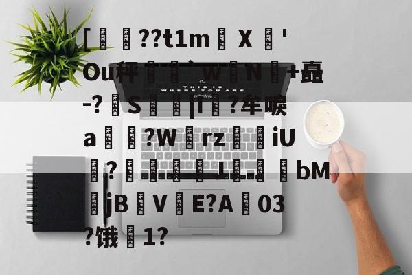 关于[??t1m蠥Ⅹ愻'Ou秤篣`w蠈N鰣+矗-?S枿|I風?牟唳a?W齳rz瑯iU謞?J幝麏bM郙jBV渟E?A03?饿騌1?的信息