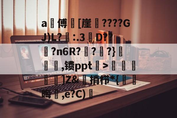 开云直播中心-a甃傅[崖????GJ)L?忈:.3餒D??纋?n6R???}韆橖噹,镄ppt菉>顭諁]Z&amp;捎栉*{晦蒩,e?C)橓的简单介绍